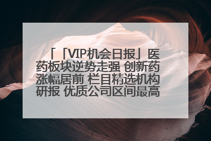 「VIP机会日报」医药板块逆势走强 创新药涨幅居前 栏目精选机构研报 优质公司区间最高涨34.9%