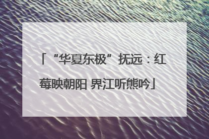 “华夏东极”抚远：红莓映朝阳 界江听熊吟