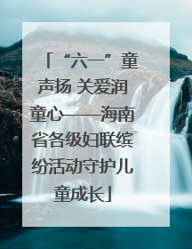 “六一”童声扬 关爱润童心——海南省各级妇联缤纷活动守护儿童成长