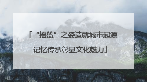 “摇篮”之姿造就城市起源 记忆传承彰显文化魅力