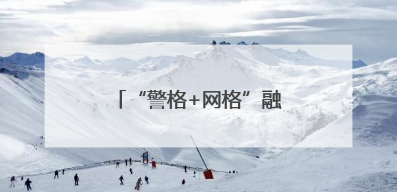 “警格+网格”融合发力，流动人口管理服务提质增效