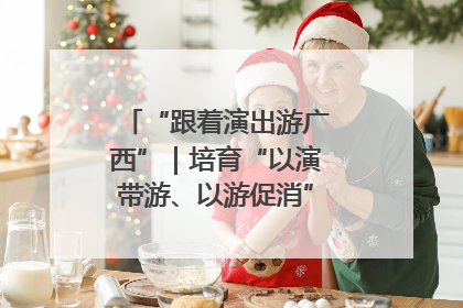 “跟着演出游广西”｜培育“以演带游、以游促消”文旅消费新生态