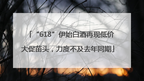 “618”伊始白酒再现低价大促苗头，力度不及去年同期