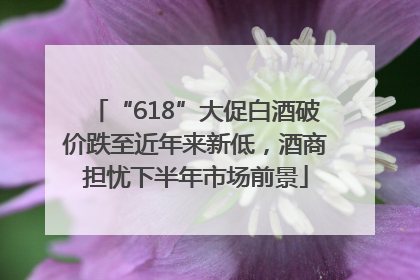 “618”大促白酒破价跌至近年来新低，酒商担忧下半年市场前景
