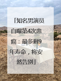 知名男演员自曝第4次患癌：最多剩9年寿命，将安然告别