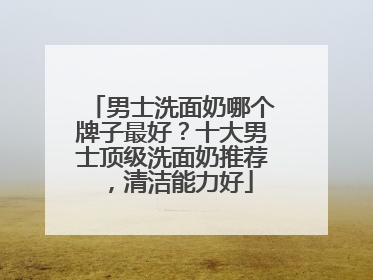 男士洗面奶哪个牌子最好？十大男士顶级洗面奶推荐，清洁能力好