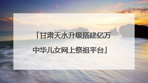 甘肃天水升级搭建亿万中华儿女网上祭祖平台