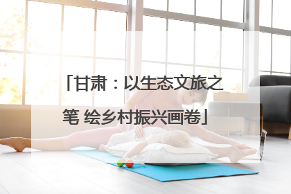 甘肃：以生态文旅之笔 绘乡村振兴画卷