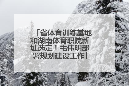 省体育训练基地和湖南体育职院新址选定！毛伟明部署规划建设工作