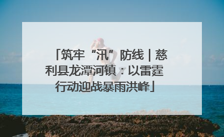 筑牢“汛”防线｜慈利县龙潭河镇：以雷霆行动迎战暴雨洪峰
