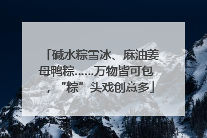 碱水粽雪冰、麻油姜母鸭粽……万物皆可包，“粽”头戏创意多