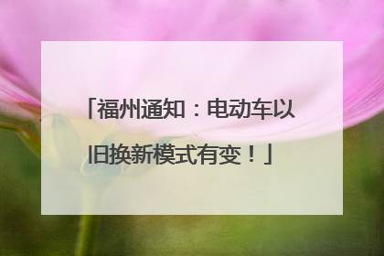 福州通知：电动车以旧换新模式有变！