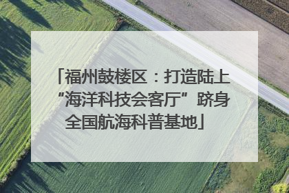 福州鼓楼区：打造陆上“海洋科技会客厅”跻身全国航海科普基地