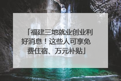福建三地就业创业利好消息！这些人可享免费住宿、万元补贴
