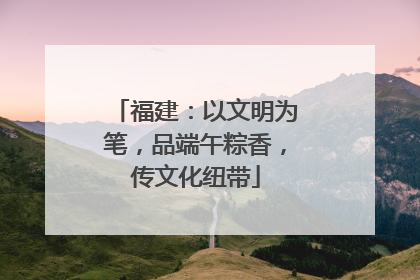 福建：以文明为笔，品端午粽香，传文化纽带