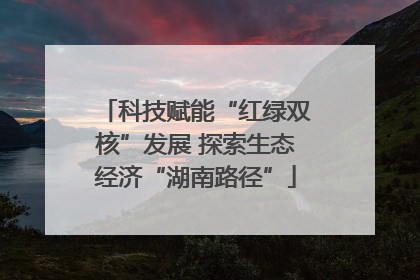 科技赋能“红绿双核”发展 探索生态经济“湖南路径”
