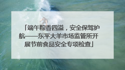 端午粽香四溢，安全保驾护航——东平大羊市场监管所开展节前食品安全专项检查