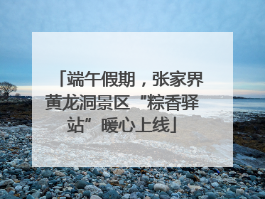 端午假期，张家界黄龙洞景区“粽香驿站”暖心上线