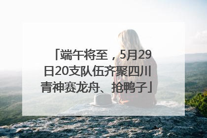 端午将至，5月29日20支队伍齐聚四川青神赛龙舟、抢鸭子