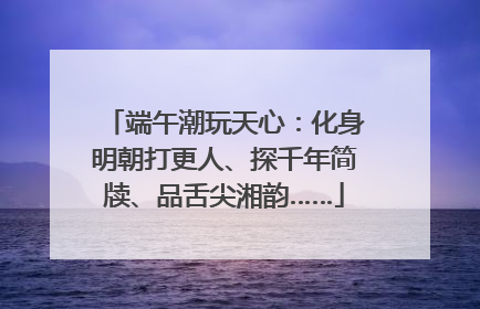 端午潮玩天心：化身明朝打更人、探千年简牍、品舌尖湘韵……