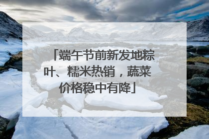 端午节前新发地粽叶、糯米热销，蔬菜价格稳中有降