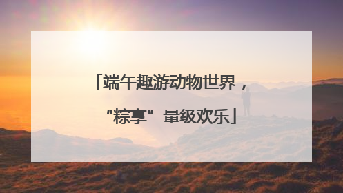 端午趣游动物世界，“粽享”量级欢乐