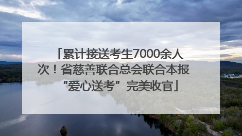 累计接送考生7000余人次！省慈善联合总会联合本报“爱心送考”完美收官