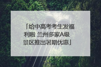 给中高考考生发福利啦 兰州多家A级景区推出暑期优惠
