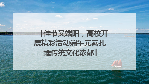 佳节又端阳，高校开展精彩活动端午元素扎堆传统文化浓郁