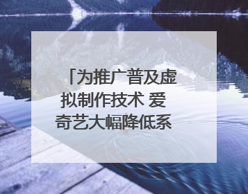 为推广普及虚拟制作技术 爱奇艺大幅降低系统使用价格