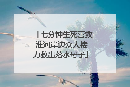 七分钟生死营救 淮河岸边众人接力救出落水母子