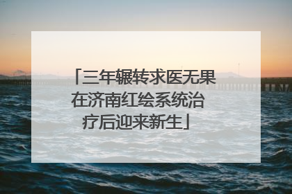 三年辗转求医无果 在济南红绘系统治疗后迎来新生