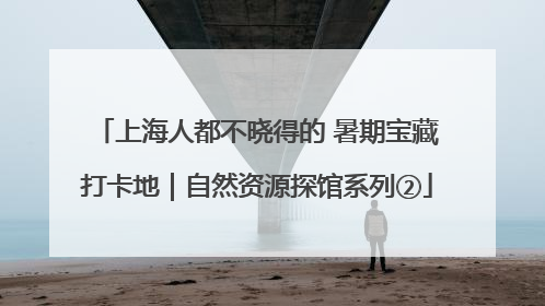 上海人都不晓得的 暑期宝藏打卡地｜自然资源探馆系列②