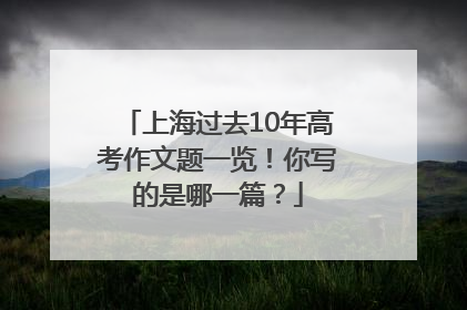 上海过去10年高考作文题一览！你写的是哪一篇？