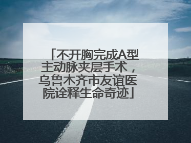 不开胸完成A型主动脉夹层手术，乌鲁木齐市友谊医院诠释生命奇迹