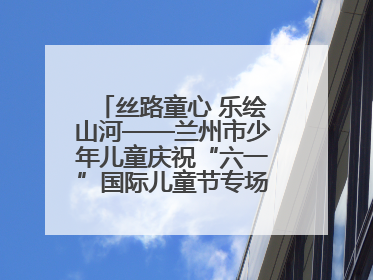 丝路童心 乐绘山河——兰州市少年儿童庆祝“六一”国际儿童节专场音乐会成功举办