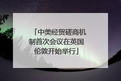 中美经贸磋商机制首次会议在英国伦敦开始举行