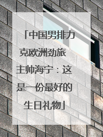 中国男排力克欧洲劲旅 主帅海宁：这是一份最好的生日礼物