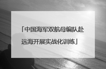 中国海军双航母编队赴远海开展实战化训练
