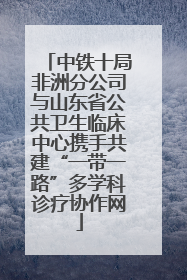 中铁十局非洲分公司与山东省公共卫生临床中心携手共建“一带一路”多学科诊疗协作网