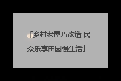 乡村老屋巧改造 民众乐享田园慢生活