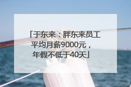 于东来：胖东来员工平均月薪9000元，年假不低于40天