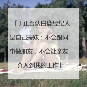 于正否认白鹿经纪人是自己表妹：不会跟同事做朋友，不会让亲友介入到我的工作