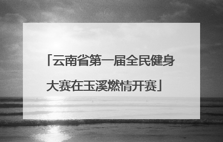 云南省第一届全民健身大赛在玉溪燃情开赛