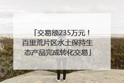 交易额235万元！百里荒片区水土保持生态产品完成转化交易