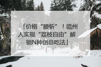 价格“腰斩”！赣州人实现“荔枝自由”解锁N种创意吃法