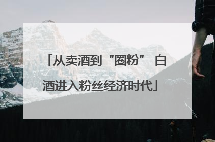从卖酒到“圈粉” 白酒进入粉丝经济时代