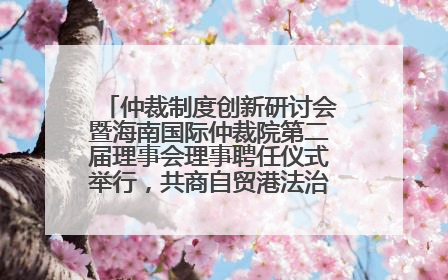 仲裁制度创新研讨会暨海南国际仲裁院第二届理事会理事聘任仪式举行，共商自贸港法治建设新路径
