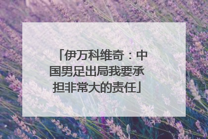 伊万科维奇：中国男足出局我要承担非常大的责任