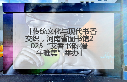 传统文化与现代书香交织，河南省图书馆2025“艾香书韵·端午雅集”举办